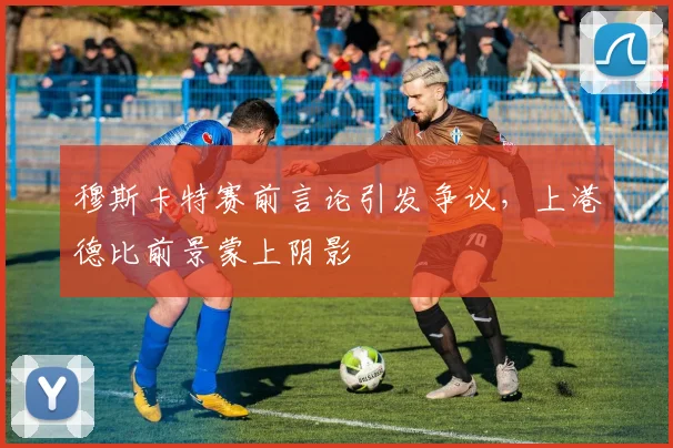 穆斯卡特赛前言论引发争议，上港德比前景蒙上阴影