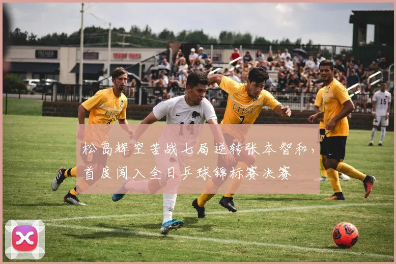松岛辉空苦战七局逆转张本智和,首度闯入全日乒球锦标赛决赛
