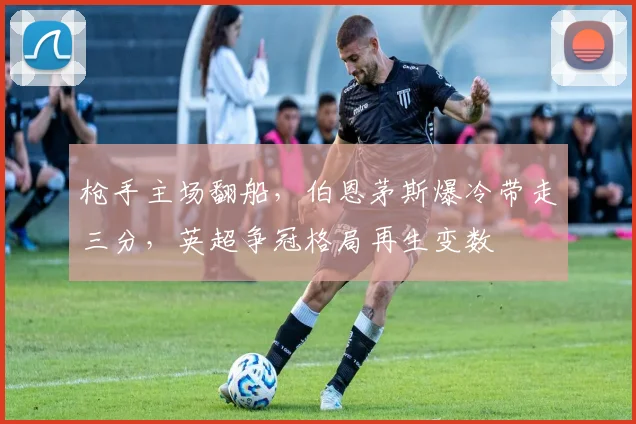 枪手主场翻船，伯恩茅斯爆冷带走三分，英超争冠格局再生变数