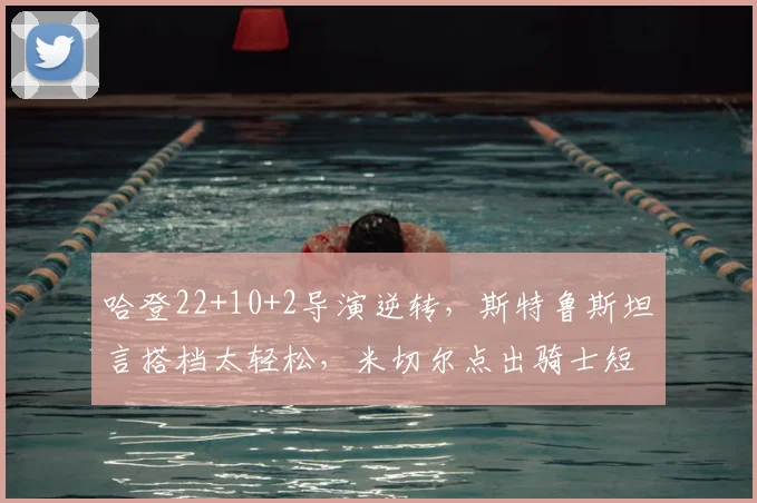 哈登22+10+2导演逆转,斯特鲁斯坦言搭档太轻松,米切尔点出骑士短板
