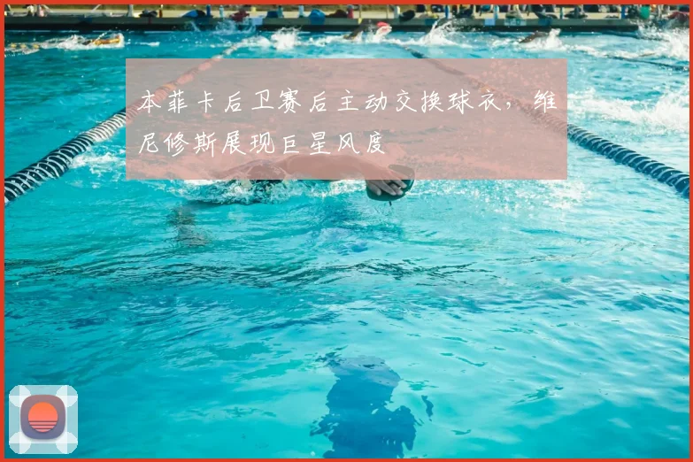 本菲卡后卫赛后主动交换球衣，维尼修斯展现巨星风度