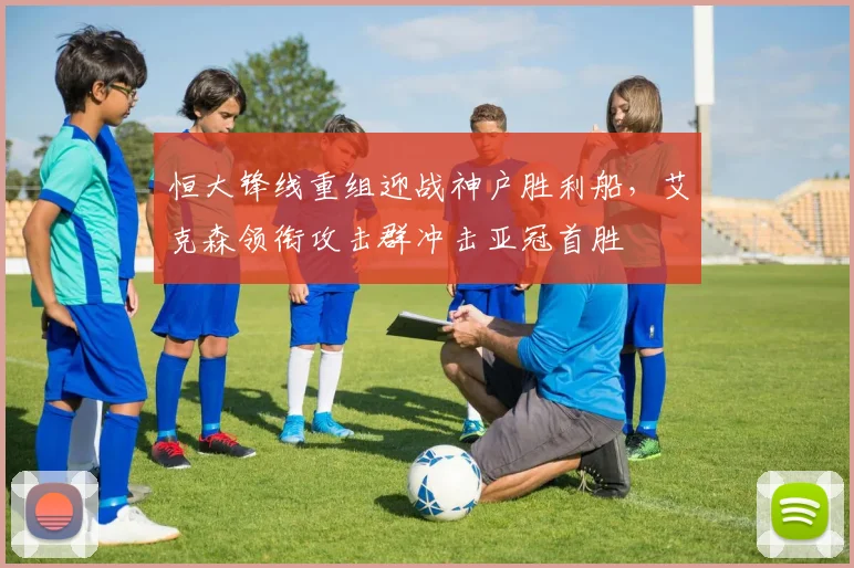 恒大锋线重组迎战神户胜利船,艾克森领衔攻击群冲击亚冠首胜