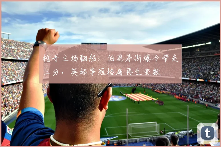 枪手主场翻船，伯恩茅斯爆冷带走三分，英超争冠格局再生变数
