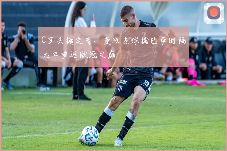 C罗头槌定音,曼联点球擒巴萨时隔九年重返欧冠之巅