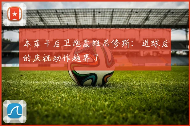 本菲卡后卫炮轰维尼修斯：进球后的庆祝动作越界了